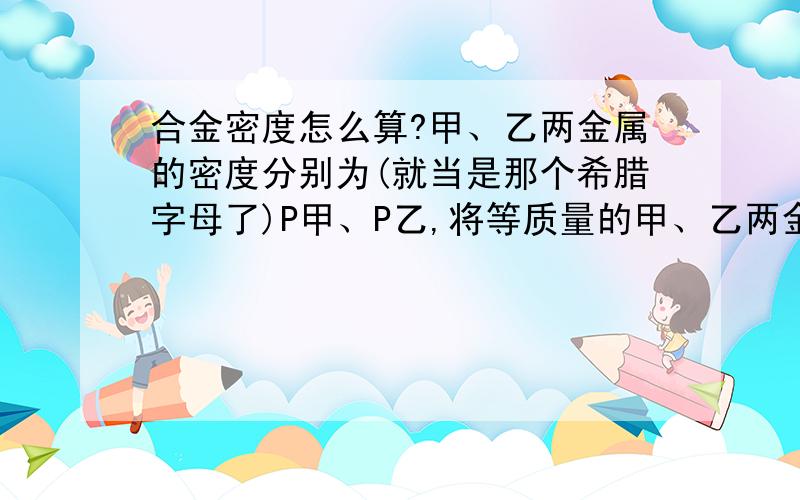 合金密度怎么算?甲、乙两金属的密度分别为(就当是那个希腊字母了)P甲、P乙,将等质量的甲、乙两金属制成合金,则合金密度为→答案是2P甲×P乙÷(P甲+P乙),为什么呢?