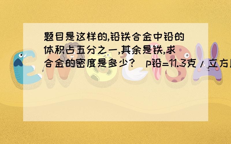 题目是这样的,铅铁合金中铅的体积占五分之一,其余是铁,求合金的密度是多少?（p铅=11.3克/立方厘米,p铁=7.9克/立方厘米）