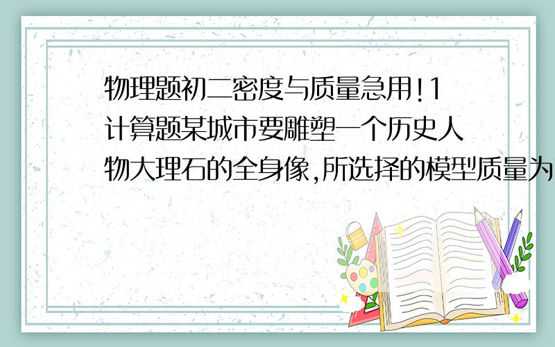 物理题初二密度与质量急用!1计算题某城市要雕塑一个历史人物大理石的全身像,所选择的模型质量为75kg,要塑的石像是模型高度的4倍,大理石的密度为2.7乘以10的三次方kg每立方米,试估算该大