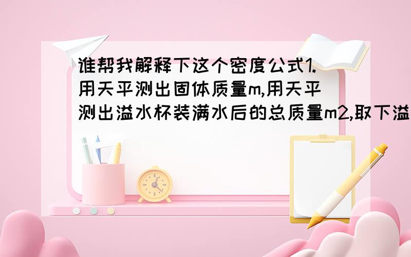 谁帮我解释下这个密度公式1.用天平测出固体质量m,用天平测出溢水杯装满水后的总质量m2,取下溢水杯将待测物体（一个固体）放入装满水的溢水杯中,水溢出后用天平测出溢水杯及杯中物体