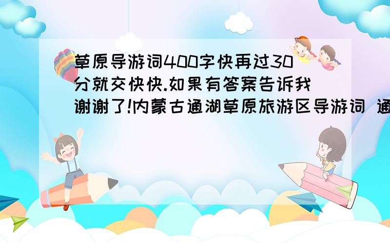 草原导游词400字快再过30分就交快快.如果有答案告诉我谢谢了!内蒙古通湖草原旅游区导游词 通湖，顾名思义是湖水相连的意思。几百年前这里确有一片湖水，据说有两个喇嘛在距此60公里处