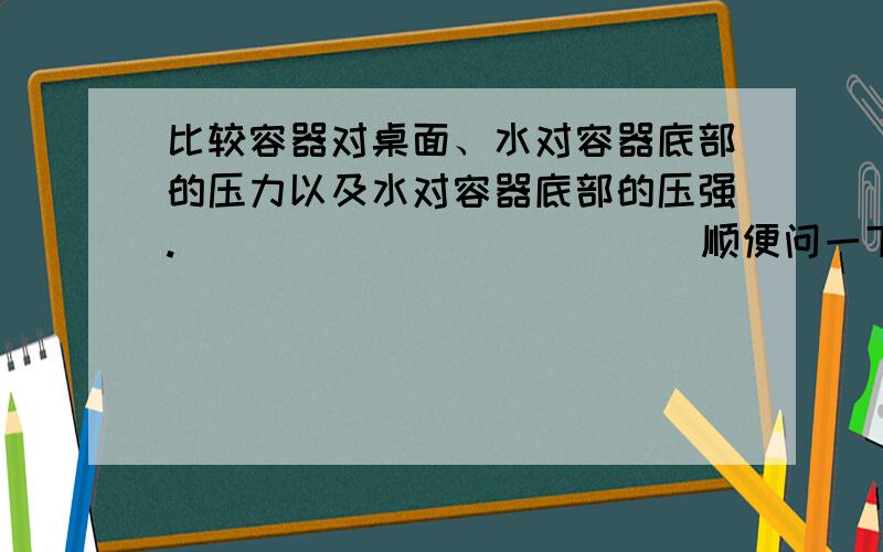 比较容器对桌面、水对容器底部的压力以及水对容器底部的压强.                         顺便问一下,液体内部压强能用公式F=P÷S这个公式计算吗?    谢谢