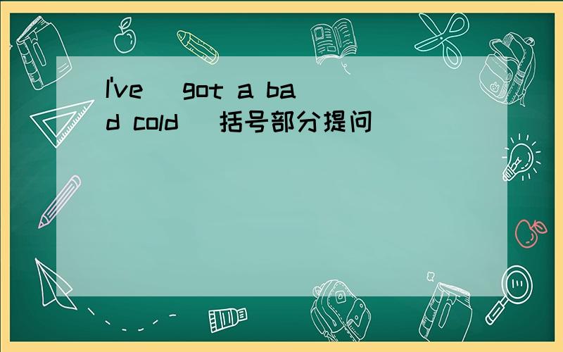 I've (got a bad cold) 括号部分提问