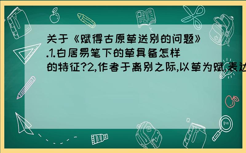 关于《赋得古原草送别的问题》.1.白居易笔下的草具备怎样的特征?2,作者于离别之际,以草为赋,表达了自己怎样的感悟?