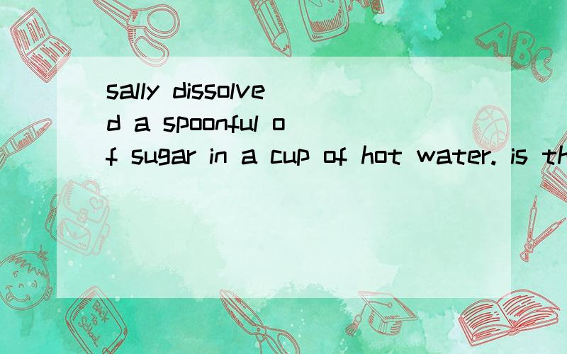 sally dissolved a spoonful of sugar in a cup of hot water. is the resulting liquid a mixture or acompound? explain your answer.拜托帮帮我回答这个问题..