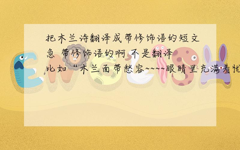 把木兰诗翻译成带修饰语的短文急 带修饰语的啊 不是翻译 比如“木兰面带愁容~~~~眼睛里充满着忧愁~~~嘴里不停的叹息着~~~~”  写好有赏啊!