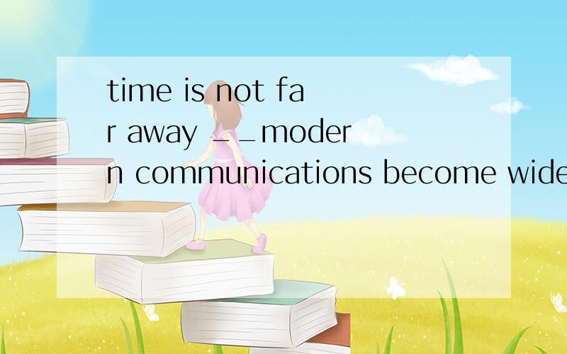 time is not far away __modern communications become widespread in China's vast countrysideA .as B.when C.while D.before答案是D但老师说是B,到底是什么啊?解释一下为什么不能用另外一个而用这一个,