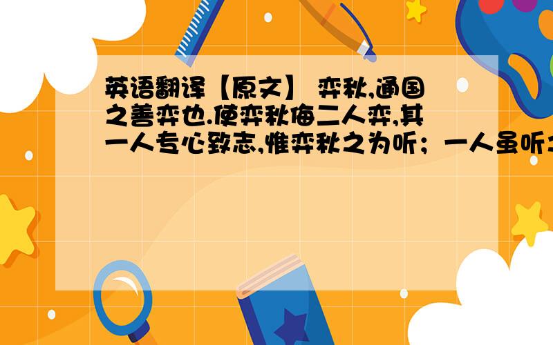 英语翻译【原文】 弈秋,通国之善弈也.使弈秋侮二人弈,其一人专心致志,惟弈秋之为听；一人虽听之,一心以为有鸿鹄将至,思援弓缴而射之.虽与之俱学,弗若之矣.为是其智弗若与?吾曰：非然