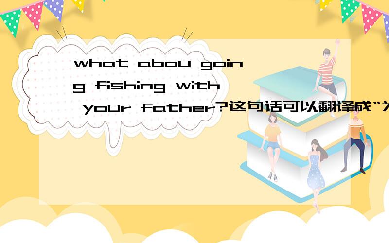 what abou going fishing with your father?这句话可以翻译成“为什么不和你爸爸去钓鱼呢?”吗?想表达“为什么不和你爸爸去钓鱼呢？”这个意思，下面的空究竟该怎样填？？___ ___ going fishing with your f