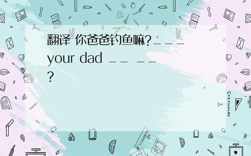 翻译 你爸爸钓鱼嘛?___ your dad __ __?