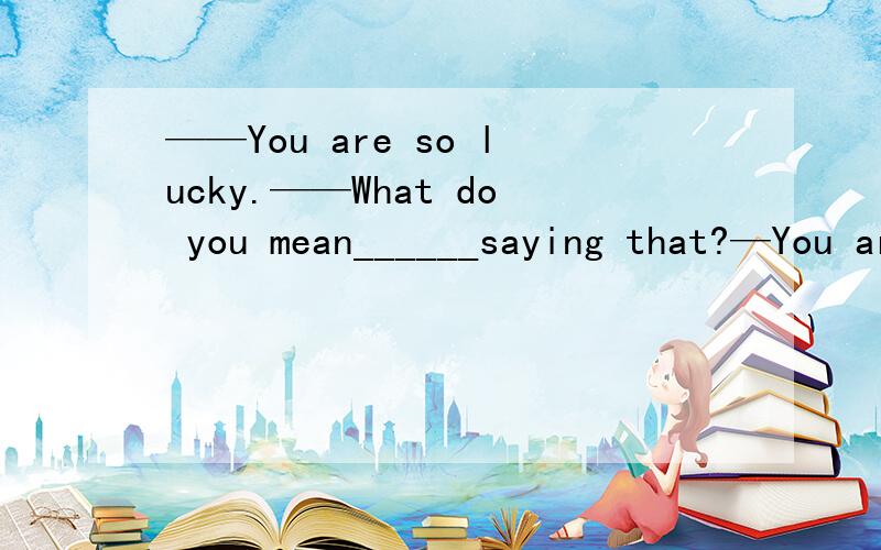 ——You are so lucky.——What do you mean______saying that?—You are so lucky.—What do you mean______ that?A.forB.inC.ofD.by说下原因,