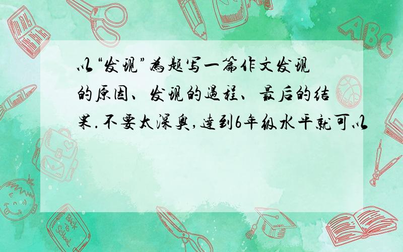 以“发现”为题写一篇作文发现的原因、发现的过程、最后的结果.不要太深奥,达到6年级水平就可以