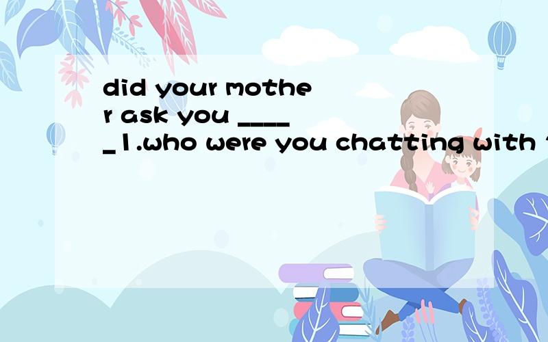 did your mother ask you _____1.who were you chatting with 2.where you are with you friends3.when would you go home 4.if you get home on time