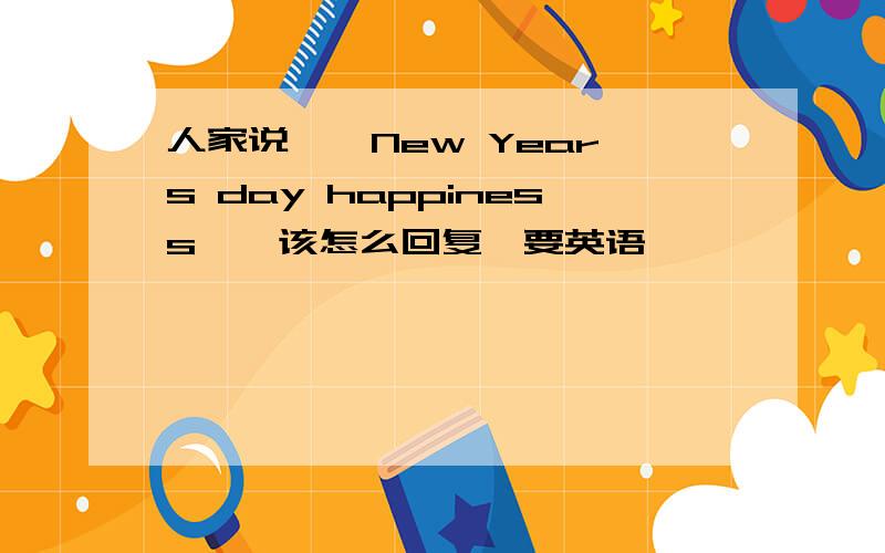 人家说,《New Year's day happiness》,该怎么回复,要英语