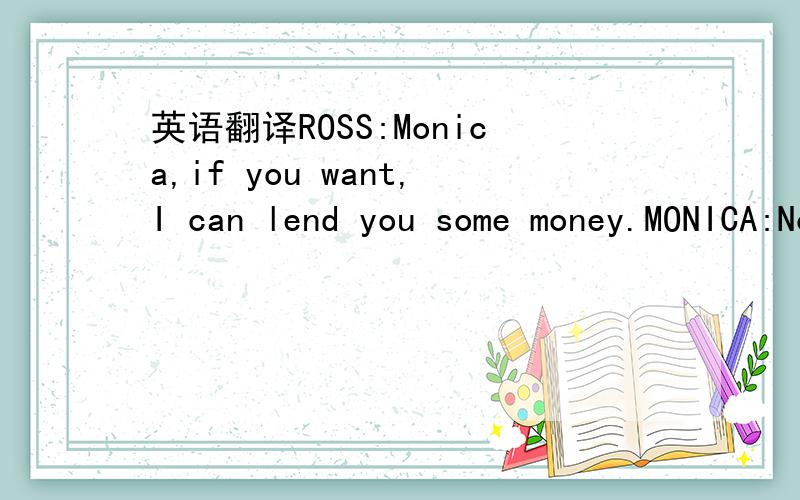 英语翻译ROSS:Monica,if you want,I can lend you some money.MONICA:No no no,if I couldn't pay you back right away then I'd feel guilty and tense every time I saw you.ROSS:Oh OK.Well then why don't you,uhh,why don't you borrow it from mom and dad?Yo