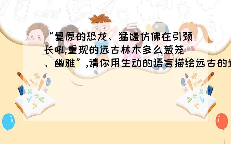 “复原的恐龙、猛犸仿佛在引颈长吼,重现的远古林木多么葱茏、幽雅”,请你用生动的语言描绘远古的场面.本文选自《化石吟》