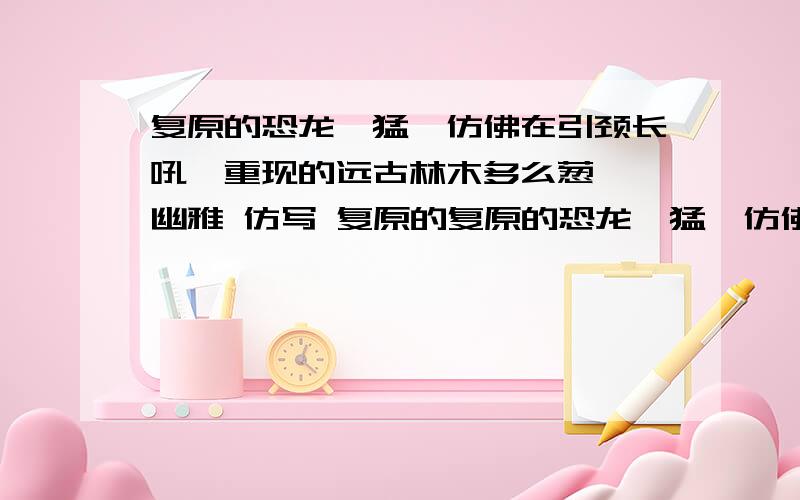 复原的恐龙,猛犸仿佛在引颈长吼,重现的远古林木多么葱茏,幽雅 仿写 复原的复原的恐龙,猛犸仿佛在引颈长吼,重现的远古林木多么葱茏,幽雅 仿写 复原的.,重现的.