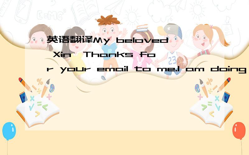 英语翻译My beloved Xin,Thanks for your email to me.I am doing this because of the deteriorating state of my health.I am glad to hear about your willingness to make this happen.I have written to the finance company informing them of my intentions