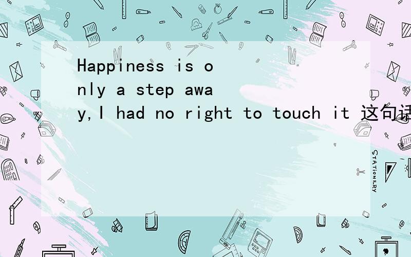 Happiness is only a step away,I had no right to touch it 这句话翻译成汉语上门意思