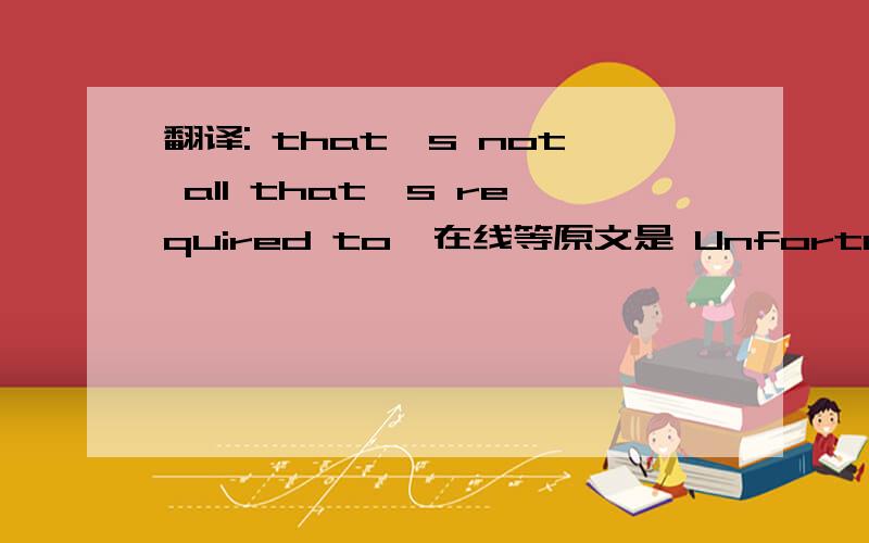 翻译: that's not all that's required to  在线等原文是 Unfortunately, that's not all that's required to build such a highly efficient solar cell.纠结了很久,不知如何表达.那不是所需要的?所需要的不仅仅是那些?