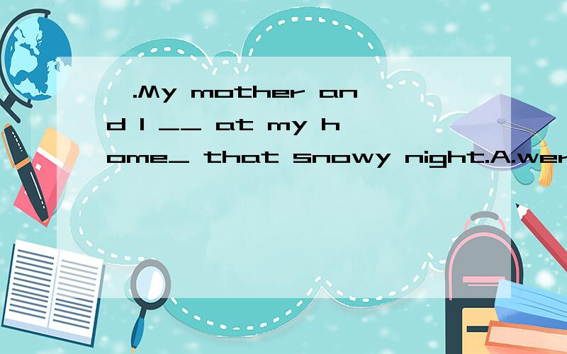 、.My mother and I __ at my home_ that snowy night.A.were,at B.was,at C.were,on D.was ,on