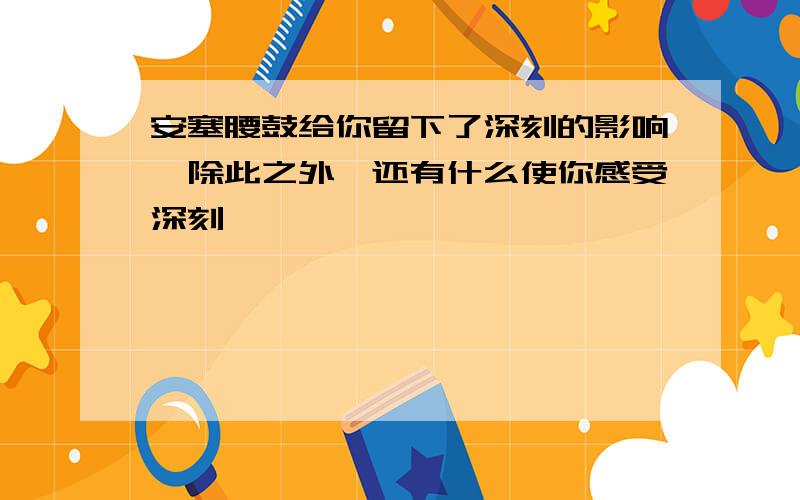 安塞腰鼓给你留下了深刻的影响,除此之外,还有什么使你感受深刻