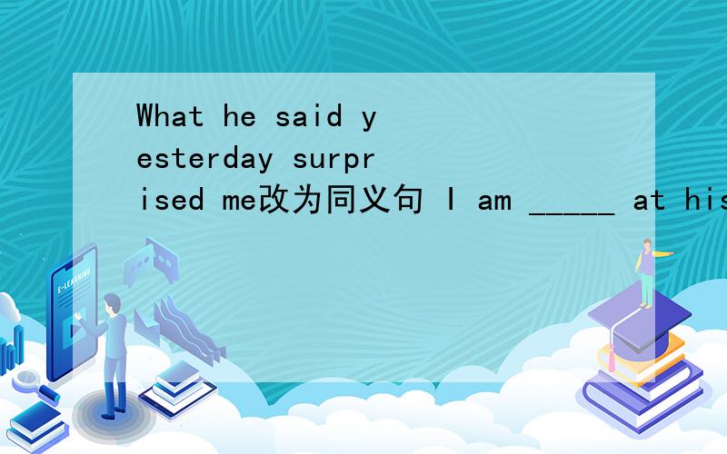 What he said yesterday surprised me改为同义句 I am _____ at his yesterday 's ________