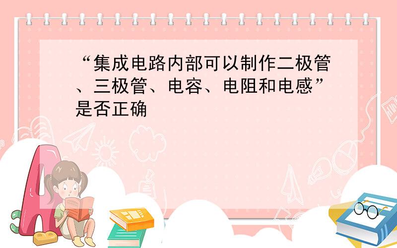 “集成电路内部可以制作二极管、三极管、电容、电阻和电感”是否正确