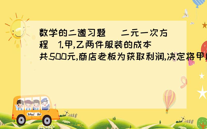 数学的二道习题 （二元一次方程）1.甲,乙两件服装的成本共500元,商店老板为获取利润,决定将甲服装按50%的利润定价,乙服装按40%的利润定价.在实际出售时,两件服装均按9折出售,这样商店共