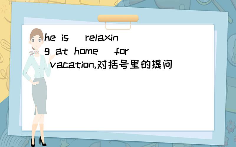 he is (relaxing at home) for vacation,对括号里的提问 _____ _____he_____for vacation?he is (relaxing at home) for vacation,对括号里的提问_____ _____he_____for vacation?