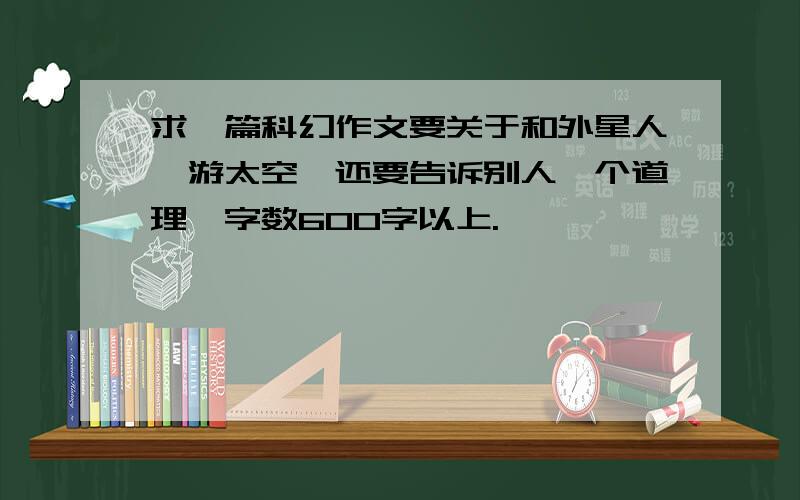 求一篇科幻作文要关于和外星人遨游太空,还要告诉别人一个道理,字数600字以上.