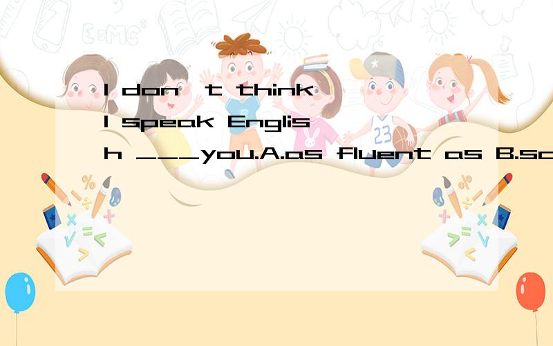 I don't think I speak English ___you.A.as fluent as B.so fluently than C.as more fluently D.so fluently as