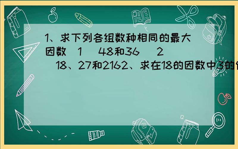 1、求下列各组数种相同的最大因数（1） 48和36 （2）18、27和2162、求在18的因数中3的倍数的和.3、在小于20的整数中,是6的倍数的有几个?它们的积是多少?4、想一想：一个大于1的自然数a,只有2