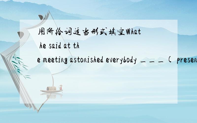 用所给词适当形式填空What he said at the meeting astonished everybody ___( present)