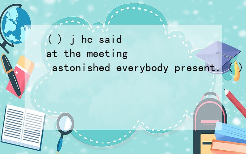 ( ) j he said at the meeting astonished everybody present．( ) he said at the meeting astonished everybody present．A．What B．That C．The fact D． The matter