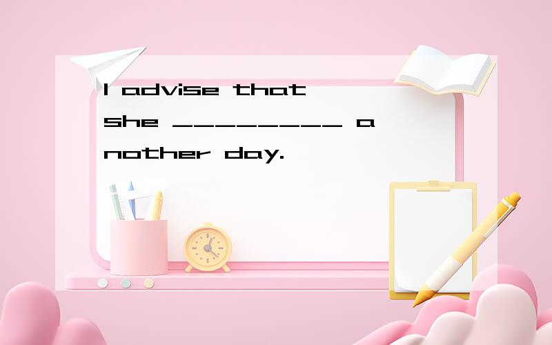 I advise that she ________ another day.