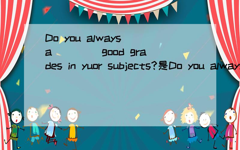 Do you always a____ good grades in yuor subjects?是Do you always a____ good grades in your subjects?