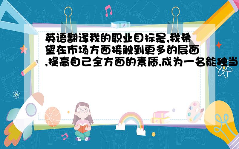 英语翻译我的职业目标是,我希望在市场方面接触到更多的层面,提高自己全方面的素质,成为一名能独当一面的市场人员.需要高手翻译成英语～