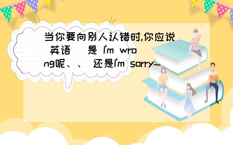 当你要向别人认错时,你应说（ 英语 ）是 I'm wrong呢、、 还是I'm sorry~