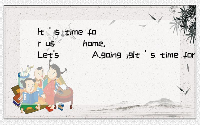 It ' s time for us ( )home. Let's ( ) A.going ;gIt ' s time for us (  )home. Let's ( )A.going ;go    B.to go;goes   C.to go;go