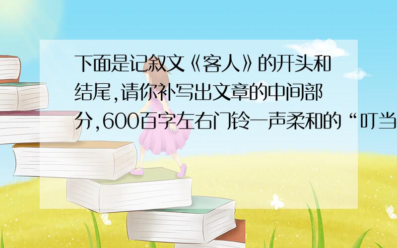 下面是记叙文《客人》的开头和结尾,请你补写出文章的中间部分,600百字左右门铃一声柔和的“叮当”,唤醒了沉思中的小明.打开门,门外站着一位老者,须眉皆白,精神矍铄.……………………