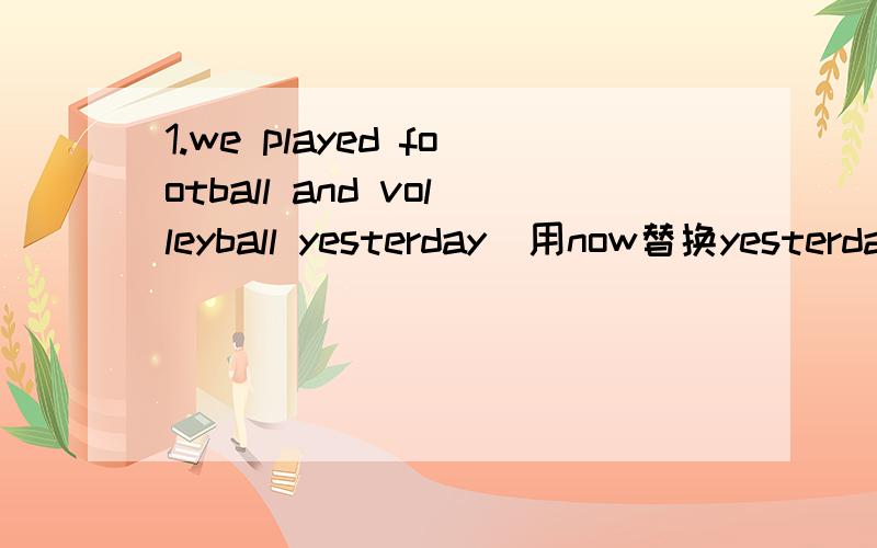 1.we played football and volleyball yesterday(用now替换yesterday)2.do you like the food there?（用he替换you）