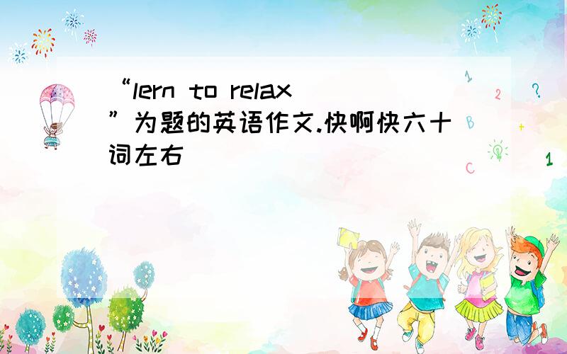 “lern to relax”为题的英语作文.快啊快六十词左右