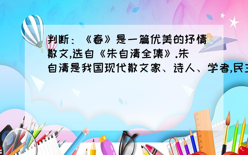 判断：《春》是一篇优美的抒情散文,选自《朱自清全集》.朱自清是我国现代散文家、诗人、学者,民主战士如果错了请给出正确答案,