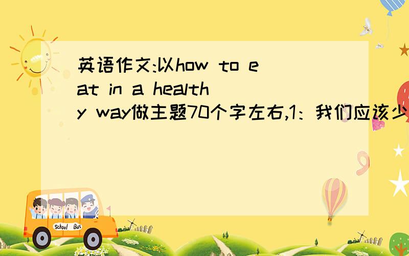 英语作文:以how to eat in a healthy way做主题70个字左右,1：我们应该少吃或不吃的食物 2：我们应该尽量多吃的健康食物 3：介绍吃水果的最佳时间 4：描述你喜欢吃的早餐或晚餐食品 5：写出一点