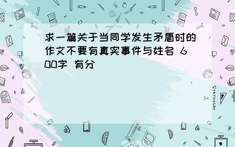 求一篇关于当同学发生矛盾时的作文不要有真实事件与姓名 600字 有分