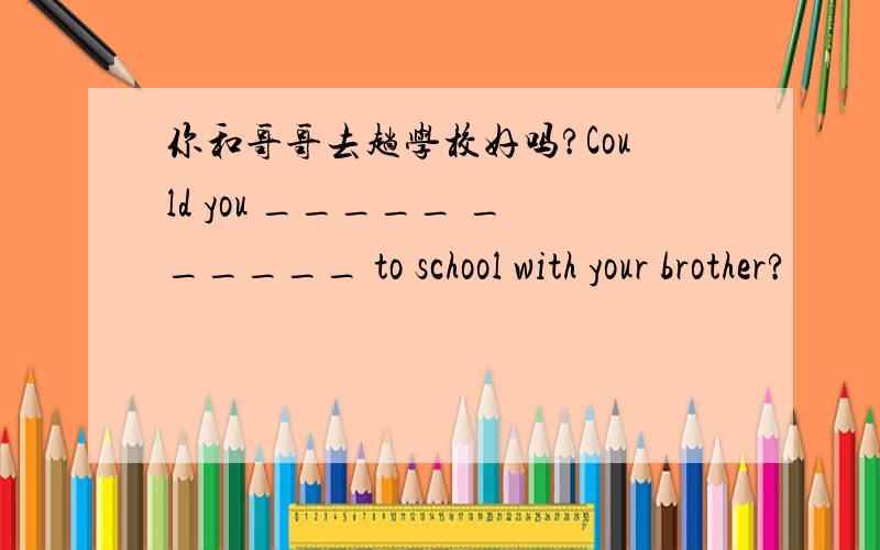 你和哥哥去趟学校好吗?Could you _____ ______ to school with your brother?