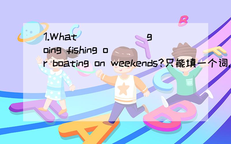 1.What ______going fishing or boating on weekends?只能填一个词,要求正确