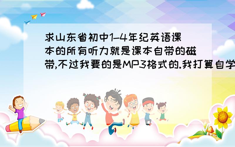 求山东省初中1-4年纪英语课本的所有听力就是课本自带的磁带,不过我要的是MP3格式的.我打算自学英语.磁带很不方便!当然又更适合自学的课本也可以推荐下!我打算从头开始学!