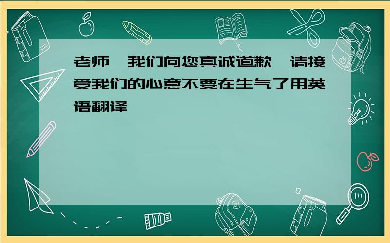 老师,我们向您真诚道歉,请接受我们的心意不要在生气了用英语翻译